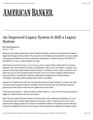 1/11/16, 11:41 AMAn Improved Legacy System Is Still a Legacy System | Bank Think
Page 1 of 3http://www.americanbanker.com/bankthink/an-improved-legacy-system-is-still-a-legacy-system-1078752-1.html?zkPrintable=true
An Improved Legacy System Is Still a Legacy
System
By Ghela Boskovich
January 11, 2016
Banks by and large recognize the need to adapt their legacy systems to the demands of today's
digital technology. But the problem they encounter is that making enhancements to a core system
with ingrained inefficiency is like the expression popularized in modern times by the 2008 U.S.
presidential campaign: putting "lipstick on a pig."
Most banks are bound to legacy core banking systems, where data is obstructed from moving
between silos, thus inhibiting a number of possibilities. Take pricing, for instance. In legacy core
systems, all pricing is hard-coded inside the system. To change a price or offer a discount, an IT
team has to go in and manually recode the price in the core and the multiple systems that the
core connects to, including the customer relationship management and billing systems.
Translation: seemingly simple updates take months to complete.
Several U.S. bankers have told me in private that making a single change to a product can take
more than 400 consecutive days to complete, with some taking well over 500 days, because
products are hard-coded inside the core system and various silos.
That's just one example — there are plenty of other reasons — why it's time for banks to pull the
trigger on modernizing the ancient core system.
When the very system that administers the entire bank is old, creaking and breaking can occur.
That was the case in recent system failures at Westpac, HSBC, NatWest and SunGard. And
sticking with a legacy system can hamper an institution's efforts to innovate its product offerings.
Trying to add digital channels on to the aging core just magnifies the defects of a legacy system.
 