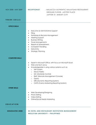 NOV 2008 – MAY 2009 RECEPTIONIST - MALACCA AUTHENTIC MALAYSIAN RESTAURANT
GROUND FLOOR, JUPITER PLACE
JUPITER ST. MAKATI CITY
T R A D E S K I L L S
OFFICE SKILLS
 Executive & Administrative Support
 Filing
 Database & Records Management
 Meeting Support
 Business Writing
 Travel Arrangements
 Reports & Spreadsheets
 Complaint Handling
 Data Entry
 Strategic Planning
COMPUTER SKILLS
 Expert in Microsoft Office, with focus on Microsoft Excel
 Web and tech savvy
 Knowledgeable in using various systems such as:
o SAP System
o Micros Fidelio
o MC (Materials Control)
o RMC (Remote Management Console)
o Opera
o DRS (Dynamic Reporting System)
o CMTS (Casino Marketing Reporting System)
OTHER SKILLS
 Web Developing/Designing
 Photo Editing
 Video Editing
 Online/Social Media Marketing
E D U C A T I O N
GRADUATED 2008 BS HOTEL AND RESTAURANT INSTITUTION MANAGEMENT
WESLEYAN UNIVERSITY – PHILIPPINES
 