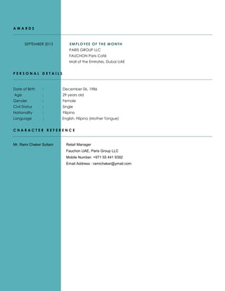 A W A R D S
SEPTEMBER 2013 E EMPLOYEE OF THE MONTH
PARIS GROUP LLC
FAUCHON Paris Café
Mall of the Emirates, Dubai UAE
P E R S O N A L D E T A I L S
Date of Birth : December 06, 1986
Age : 29 years old
Gender : Female
Civil Status : Single
Nationality : Filipino
Language : English, Filipino (Mother Tongue)
C H A R A C T E R R E F E R E N C E
Mr. Rami Chaker Sultani Retail Manager
Fauchon UAE, Paris Group LLC
Mobile Number: +971 55 441 9392
Email Address : ramichaker@ymail.com
 