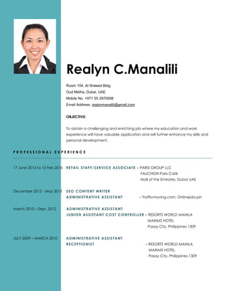 Realyn C.Manalili
Room 104, Al Waleed Bldg.
Oud Metha, Dubai, UAE
Mobile No. +971 55 2970098
Email Address: realynmanalili@gmail.com
OBJECTIVE:
To obtain a challenging and enriching job where my education and work
experience will have valuable application and will further enhance my skills and
personal development.
P R O F E S S I O N A L E X P E R I E N C E
17 June 2013 to 10 Feb 2016 RETAIL STAFF/SERVICE ASSOCIATE – PARIS GROUP LLC
FAUCHON Paris Café
Mall of the Emirates, Dubai UAE
December 2012 - May 2013 SEO CONTENT WRITER
ADMINISTRATIVE ASSISTANT – Trafficmoving.com, Onlinejobs.ph
March 2010 – Sept. 2012 ADMINISTRATIVE ASSISTANT
JUNIOR ASSISTANT COST CONTROLLER – RESORTS WORLD MANILA
MAXIMS HOTEL
Pasay City, Philippines 1309
JULY 2009 – MARCH 2010 ADMINISTRATIVE ASSISTANT
RECEPTIONIST – RESORTS WORLD MANILA
MAXIMS HOTEL
Pasay City, Philippines 1309
 