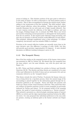 person is looking at. This absolute position of the gaze point is referred to
as the point of regard. In order to determine it, the head position needs to
be known. This is often accomplished by ﬁxating the subjects head, further
adding to the invasiveness of the ﬁrst methods. The third method, video-
based corneal reﬂection, solves this problem. Trackers using this method
typically illuminate the eye with some sort of light (usually infrared). One
or more cameras records the reﬂection of the light in realtime, and uses
the images, Purkinje Images [11], to estimate the POR. This is not trivial
and involves estimating several parameters to distinguish the head position
from the eye position. It also requires quite elaborate image processing, and
since the eye geometry is directly involved, works diﬀerently on each subject.
This technique, although complicated, gives a clear advantage: it’s almost
completely non-intrusive and can estimate POR:s in realtime.
Precision in the corneal reﬂection trackers are naturally worse than in the
more intrusive ones (the diﬀerence is perhaps of order 10-20), but they
still provide good precision (approximately 0.5 degrees). A more detailed
discussion on diﬀerent tracking techniques is given in [12].
1.1.3 The Scanpath Theory
One of the ﬁrst studies on the sequential nature of the human vision system
was presented in 1967 by Yarbus [13]. He showed that the scanpaths from
the same subject, over the same stimulus, vary with the given task (see
Figure 1.3).
In 1971, Noton and Stark published two articles in Science and Scientiﬁc
American [10] [9]. The theories and ideas therein are considered to be some
of the most inﬂuential in the ﬁeld of vision and eye movements [14], and one
commonly referred to as the “scanpath theory”.
This theory extends the work of Yarbus. It presents the human vision sys-
tem as being driven by a top-down process, where the mental image of the
surroundings is pieced together by the information gained through the in-
formation gathered in the scanpath. Noton and Stark also presents and
backs up a theory of how visual attention is directed. They noted that there
are evidence of repetitive patterns (cycles) in most scanpaths (as previously
indicated by Yarbus and others). In the proposed model of the scanning
process, the model of visual attention is presented as a “feature network”.
This network is presented as a directed graph containing regions of interest
(ROI:s) as vertices and the edges representing transitions between the diﬀer-
ent states. It is also proposed that individual preferences in the scan order
are present, creating an habitual path in the feature network (see Figure
1.4).
10
 
