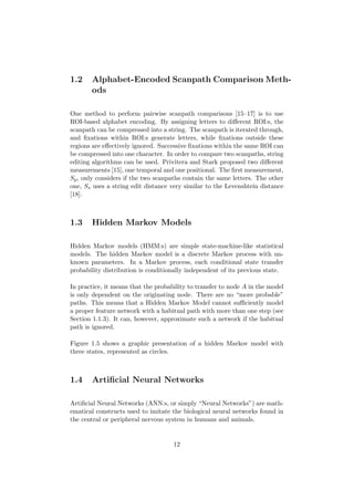 1.2 Alphabet-Encoded Scanpath Comparison Meth-
ods
One method to perform pairwise scanpath comparisons [15–17] is to use
ROI-based alphabet encoding. By assigning letters to diﬀerent ROI:s, the
scanpath can be compressed into a string. The scanpath is iterated through,
and ﬁxations within ROI:s generate letters, while ﬁxations outside these
regions are eﬀectively ignored. Successive ﬁxations within the same ROI can
be compressed into one character. In order to compare two scanpaths, string
editing algorithms can be used. Privitera and Stark proposed two diﬀerent
measurements [15], one temporal and one positional. The ﬁrst measurement,
Sp, only considers if the two scanpaths contain the same letters. The other
one, Ss uses a string edit distance very similar to the Levenshtein distance
[18].
1.3 Hidden Markov Models
Hidden Markov models (HMM:s) are simple state-machine-like statistical
models. The hidden Markov model is a discrete Markov process with un-
known parameters. In a Markov process, each conditional state transfer
probability distribution is conditionally independent of its previous state.
In practice, it means that the probability to transfer to node A in the model
is only dependent on the originating node. There are no “more probable”
paths. This means that a Hidden Markov Model cannot suﬃciently model
a proper feature network with a habitual path with more than one step (see
Section 1.1.3). It can, however, approximate such a network if the habitual
path is ignored.
Figure 1.5 shows a graphic presentation of a hidden Markov model with
three states, represented as circles.
1.4 Artiﬁcial Neural Networks
Artiﬁcial Neural Networks (ANN:s, or simply “Neural Networks”) are math-
ematical constructs used to imitate the biological neural networks found in
the central or peripheral nervous system in humans and animals.
12
 