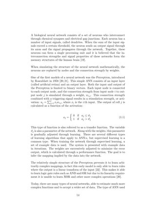 A biological neural network consists of a set of neurons who interconnect
through chemical synapses and electrical gap junctions. Each neuron has a
number of input signals, called dendrites. When the sum of the input sig-
nals exceed a certain threshold, the neuron sends an output signal through
its axon and the signal propagates through the network. Together, these
neurons can form a single processing unit and it is believed that the in-
terconnection strengths and signal properties of these networks form the
memory structures of the human brain [19].
When simulating the structure of the neural network mathematically, the
neurons are replaced by nodes and the connection strength by weights.
One of the ﬁrst models of a neural network was the Perceptron, introduced
by Rosenblatt in 1958 [20,21]. This simple ANN consists of an input layer
(called artiﬁcial retina) and an output layer. Both the input and output of
the Perceptron is limited to binary vectors. Each input node is connected
to each output node, and the connection strength from input node i to out-
put node j is simulated through a weight, wi,j. This connection strength
combined with a triggering signal results in a stimulation strength, or acti-
vation: aj = I
i=1 xiwi,j, where xi is the i:th input. The output of cell j is
calculated as a function of the activation:
oj =
0 if aj ≤ ϑj
1 if aj > ϑj
(1.1)
This type of function is also referred to as a transfer function. The variable
ϑj is also a parameter of the network. Along with the weights, this parameter
is gradually adjusted through learning. There are several diﬀerent types
of learning algorithms that apply to ANN:s, but supervised learning is a
common type. When training the network through supervised learning, a
set of example data is used. The system is presented with example data
in iterations. The weights are successively adjusted to minimize the error
output, which is calculated through a performance function. The goal is to
infer the mapping implied by the data into the network.
The relatively simple structure of the Perceptron prevents it to learn arbi-
trarily complex mappings, in fact this early model is only able to learn rules
where the output is a linear transform of the input [22]. This makes it able
to learn logic gate rules such as AND and OR but due to its linearity require-
ment it is unable to learn XOR and other more complex operations [20].
Today, there are many types of neural networks, able to estimate much more
complex functions and to accept a wider set of data. The type of ANN used
14
 