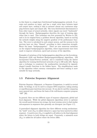 in this thesis is a single-layer feed-forward backpropagation network. It ac-
cepts real numbers as input, and has a single extra layer between input
and output layer, making it able to estimate almost any continuous map-
ping between input and output [23]. The term feed-forward discriminates it
from other types of neural networks, where signals can travel “backwards”
through the layers. Backpropagation describes the type of training algo-
rithm that is used. This technique was ﬁrst presented by Werbos in [24],
and is (in its original form) a gradient descent algorithm, based on moving
the network weights along the negative gradient of the performance func-
tion. The error is calculated in each output neuron, and the neurons in the
previous layer are then “blamed” according to their connection strength.
Hence the name “backpropagation”. There are now numerous variations
on the original backpropagation algorithm, where improvements have been
made to improve robustness, speed and accuracy of the algorithm.
Examples of variations of the backpropagation algorithm are the Levenberg-
Marquardt (LM) and Resilient Backpropagation(Rprop) algorithms. LM
incorporates Gauss-Newton methods, and is considered being the fastest
algorithm for training feed-forward networks of up to 100 nodes [25]. Rprop
uses a technique to counteract the nonlinearities introduced by sigmoid-
shaped transfer functions in the hidden layers. The simpliﬁcations made
in this algorithm reduce memory consumption and hence making it more
suitable for large networks.
1.5 Pairwise Sequence Alignment
Pairwise Sequence Alignment, or Sequence Comparison, is useful in several
ﬁelds. In biology, it can be used to compare DNA sequences, taking missing
or superﬂuous gene insertions into account. It can also be used for comparing
more general text, and forms the basis of the well-known computer program
“diﬀ” [26].
In general, there are two diﬀerent types of sequence alignments, global and
local alignment. While the global alignment algorithms strive to optimize
the overall match between two strings, the local versions strive to ﬁnd similar
sub-sequences in sequences that generally are divergent (see Figure 1.7).
A generalized alignment algorithm has three diﬀerent scoring mechanisms.
An “indel” score (Sin) is added whenever a space has been inserted in either
sequence. A match score (Sma) is applied to all indices in the ﬁnal alignment
where the letters in both strings are equal. Conversely, a mismatch score
(Smi) is added for all indices where the letters diﬀer.
15
 