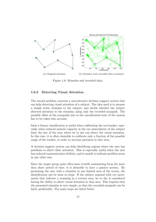 (a) Original stimulus.
Stimulus with Data from Five Recordings
X position(px)
Yposition(px)
200 400 600 800 1000 1200
100
200
300
400
500
600
700
800
900
(b) Stimulus with recorded data overlayed.
Figure 1.8: Stimulus and recorded data.
1.6.2 Detecting Visual Attention
The second problem concerns a non-intrusive decision support system that
can help detecting visual attention of a subject. The idea used is to present
a simple static stimulus to the subject, and decide whether the subject
directed attention to the stimulus, using only the recorded scanpath. The
possible oﬀset of the scanpaths due to the uncalibrated state of the system
has to be taken into account.
Such a binary classiﬁcation is useful when calibrating the eye-tracker, espe-
cially when reduced motoric capacity in the eye musculature of the subject
limit the size of the area where he or she can direct the visual attention.
In this case, it is often desirable to calibrate only a fraction of the possible
range of the tracker, in order to increase precision in that area.
A decision support system can help identifying regions where the user has
problems to direct their attention. This is especially useful when the user
has reduced communication abilities, and is unable to indicate problem areas
in any other way.
Since the target group quite often have trouble maintaining focus for more
then short period of time, it is desirable to have a passive system. By
presenting the user with a stimulus in one limited area of the screen, the
identiﬁcation can be done in steps. If the subject respond with eye move-
ments that indicate a scanning in a certain area, he or she is considered
having the ability to direct visual attention to that area. This requires that
the presented stimulus is very simple, so that the recorded scanpath can be
fairly predictable. The main steps are listed below.
17
 
