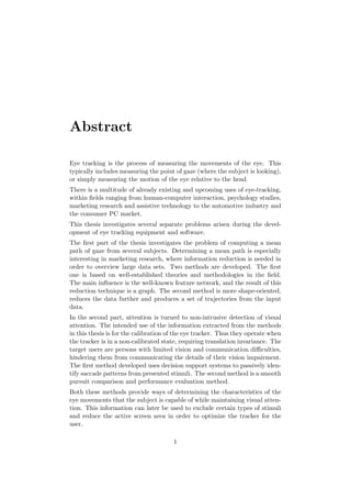 Abstract
Eye tracking is the process of measuring the movements of the eye. This
typically includes measuring the point of gaze (where the subject is looking),
or simply measuring the motion of the eye relative to the head.
There is a multitude of already existing and upcoming uses of eye-tracking,
within ﬁelds ranging from human-computer interaction, psychology studies,
marketing research and assistive technology to the automotive industry and
the consumer PC market.
This thesis investigates several separate problems arisen during the devel-
opment of eye tracking equipment and software.
The ﬁrst part of the thesis investigates the problem of computing a mean
path of gaze from several subjects. Determining a mean path is especially
interesting in marketing research, where information reduction is needed in
order to overview large data sets. Two methods are developed. The ﬁrst
one is based on well-established theories and methodologies in the ﬁeld.
The main inﬂuence is the well-known feature network, and the result of this
reduction technique is a graph. The second method is more shape-oriented,
reduces the data further and produces a set of trajectories from the input
data.
In the second part, attention is turned to non-intrusive detection of visual
attention. The intended use of the information extracted from the methods
in this thesis is for the calibration of the eye tracker. Thus they operate when
the tracker is in a non-calibrated state, requiring translation invariance. The
target users are persons with limited vision and communication diﬃculties,
hindering them from communicating the details of their vision impairment.
The ﬁrst method developed uses decision support systems to passively iden-
tify saccade patterns from presented stimuli. The second method is a smooth
pursuit comparison and performance evaluation method.
Both these methods provide ways of determining the characteristics of the
eye movements that the subject is capable of while maintaining visual atten-
tion. This information can later be used to exclude certain types of stimuli
and reduce the active screen area in order to optimize the tracker for the
user.
1
 