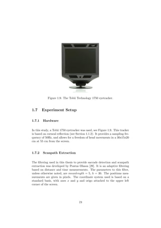 Figure 1.9: The Tobii Technology 1750 eyetracker.
1.7 Experiment Setup
1.7.1 Hardware
In this study, a Tobii 1750 eyetracker was used, see Figure 1.9. This tracker
is based on corneal reﬂection (see Section 1.1.2). It provides a sampling fre-
quency of 50Hz, and allows for a freedom of head movements in a 30x15x20
cm at 55 cm from the screen.
1.7.2 Scanpath Extraction
The ﬁltering used in this thesis to provide saccade detection and scanpath
extraction was developed by Pontus Olsson [29]. It is an adaptive ﬁltering
based on distance and time measurements. The parameters to this ﬁlter,
unless otherwise noted, are meanlength = 5, h = 30. The positions mea-
surements are given in pixels. The coordinate system used is based on a
standard basis, with axes x and y and origo attached to the upper left
corner of the screen.
19
 
