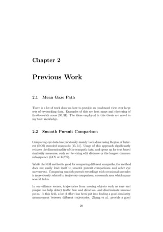 Chapter 2
Previous Work
2.1 Mean Gaze Path
There is a lot of work done on how to provide an condensed view over large
sets of eyetracking data. Examples of this are heat maps and clustering of
ﬁxations-rich areas [30, 31]. The ideas employed in this thesis are novel to
my best knowledge.
2.2 Smooth Pursuit Comparison
Comparing eye data has previously mainly been done using Region of Inter-
est (ROI) encoded scanpaths [15, 31]. Usage of this approach signiﬁcantly
reduces the dimensionality of the scanpath data, and opens up for text based
similarity measures, such as the string edit distance or the longest common
subsequence (LCS or LCSS).
While the ROI method is good for comparing diﬀerent scanpaths, the method
does not easily lend itself to smooth pursuit comparisons and other eye
movements. Comparing smooth pursuit recordings with occasional saccades
is more closely related to trajectory comparison, a research area which spans
several ﬁelds.
In surveillance scenes, trajectories from moving objects such as cars and
people can help detect traﬃc ﬂow and direction, and discriminate unusual
paths. In this ﬁeld, a lot of eﬀort has been put into ﬁnding a good similarity
measurement between diﬀerent trajectories. Zhang et al. provide a good
20
 
