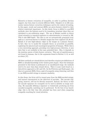 Research in feature extraction of scanpaths, in order to perform decision
support, has been done in several diﬀerent ﬁelds. Saloj¨arvi et al [38] sum-
marize various feature extraction techniques used in the context of reading.
In this paper, words and sentence-ROI:s are given features related to their
relative contextual importance. In this thesis, focus is shifted to non-ROI
methods, since the features need to be translation invariant (since they are
calculated in pre-calibration stage). The use of Markov models to detect
visual attention in repeated exposures to advertisements is covered in [39].
This is also ROI based. The idea to use an automatically generated scan-
path as a universal feature to identify images has been explored [15,40,41].
Rybak et al uses high-saliency edges in the images as a primary feature.
In fact, they try to model the scanpath theory as accurately as possible,
exploiting the physical and neurological properties of humans. While this is
a very interesting approach, providing very high-accuracy detection, it uses
data that is not available in the cases presented here. Also, it depends on
the stateless nature of their feature extractor. This sort of repetitiveness is
not found in humans, due to the arguments found in Section 1.1.3, as well
as others [17].
All these methods are stimuli-driven and therefore requires pre-deﬁnitions of
ROI:s or detailed knowledge of the viewers point of gaze. Since the technique
presented in this thesis is performed in an uncalibrated stage, the methods
need to be more data than stimuli driven. There is some work found on a
data-driven approach in [31] and [15]. In the Pritivera and Stark paper, the
idea is to generate ROI:s from a pair of scanpaths using clustering, and then
to use ROI-encoded strings to measure similarity.
In this thesis, the focus will be turned away from the ROI-encoded strings,
and instead concentrated on the detection of saccades. The saccade trig-
gering, however, will not be directly measured. Instead, the theory is that
the saccade signature of a scanpath can be used to identify an image scan-
ning. By manually deﬁning a signature or statistically producing one from
recorded scanpaths, matching can be performed. To the best of my knowl-
edge, this is the ﬁrst time this principle has been used when comparing
scanpaths searching for visual attention.
22
 