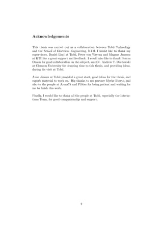 Acknowledgements
This thesis was carried out as a collaboration between Tobii Technology
and the School of Electrical Engineering, KTH. I would like to thank my
supervisors, Daniel Lind at Tobii, Peter von Wrycza and Magnus Jansson
at KTH for a great support and feedback. I would also like to thank Pontus
Olsson for good collaboration on the subject, and Dr. Andrew T. Duchowski
at Clemson University for devoting time to this thesis, and providing ideas,
during his visit at Tobii.
Anne Jansen at Tobii provided a great start, good ideas for the thesis, and
superb material to work on. Big thanks to my partner Myrke Everts, and
also to the people at Arena78 and Pibber for being patient and waiting for
me to ﬁnish this work.
Finally, I would like to thank all the people at Tobii, especially the Interac-
tions Team, for good companionship and support.
2
 