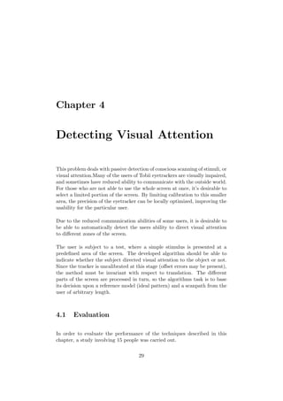 Chapter 4
Detecting Visual Attention
This problem deals with passive detection of conscious scanning of stimuli, or
visual attention.Many of the users of Tobii eyetrackers are visually impaired,
and sometimes have reduced ability to communicate with the outside world.
For those who are not able to use the whole screen at once, it’s desirable to
select a limited portion of the screen. By limiting calibration to this smaller
area, the precision of the eyetracker can be locally optimized, improving the
usability for the particular user.
Due to the reduced communication abilities of some users, it is desirable to
be able to automatically detect the users ability to direct visual attention
to diﬀerent zones of the screen.
The user is subject to a test, where a simple stimulus is presented at a
predeﬁned area of the screen. The developed algorithm should be able to
indicate whether the subject directed visual attention to the object or not.
Since the tracker is uncalibrated at this stage (oﬀset errors may be present),
the method must be invariant with respect to translation. The diﬀerent
parts of the screen are processed in turn, so the algorithms task is to base
its decision upon a reference model (ideal pattern) and a scanpath from the
user of arbitrary length.
4.1 Evaluation
In order to evaluate the performance of the techniques described in this
chapter, a study involving 15 people was carried out.
29
 