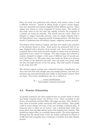 Since the study was performed with subjects with normal vision, it had
a diﬀerent structure. Instead of asking people to ignore certain images,
they were presented with stimuli triggering widely diﬀerent patterns. These
images were chosen to create scanpaths of varying types. The results of
this study relies on the fact that this reliably recreates the scanpaths of
a subject not seeing the stimulus. The stimuli used are varied. Some are
designed to trigger search-like patterns, some are simple stimulus with a
few high-saliency areas, triggering speciﬁc scanning patterns. The ﬁnal type
consist of landscape-type low-saliency images, triggering random patterns.
The subjects where chosen at random, and they were asked to pay attention
to the patterns shown to them. Each person was presented with 18 im-
ages, displayed with a duration of six seconds each. Every second of these
contained three words (each one short enough to require only one ﬁxation),
positioned in the corners of a triangle. The other images were selected at
random, designed to trigger a wide array of diﬀerent type of saccade pat-
terns (see Figure 4.1). The main reason why words are chosen is to increase
the variance in the generated saccades, since the target user group might
not have the high accuracy of the test group. The total number of images
in the study were 270.
The decision support systems were evaluated through a classiﬁcation test.
They were fed with both triangle and non-triangle patterns, and their per-
formance was measured through their ability to discriminate between these
two types. The correct classiﬁcation rate, Rc, is deﬁned as
Rc =
correct classiﬁcations
total number of pattern processed
(4.1)
4.2 Feature Extraction
As already mentioned, the ideas employed here are mostly based on Noton
and Starks scanpath theory (see Section 1.1.3). Since, according to this
theory, all transitions between ROI:s will trigger saccades, there should be
some kind of saccadic proﬁle associated with each stimulus. This proﬁle
could of course change over time, if the user develops a habitual path. If
temporal order is taken out of context, such a habitual path could have
minor eﬀect, since the high-salience areas of the stimulus stay constant. This
should have higher eﬀect on a carefully chosen proﬁle. The other implication
showing that this should work is that the studies performed by Pieters et
al [39] show that scanpaths obey a stationary, reversible, ﬁrst-order Markov
process.
30
 