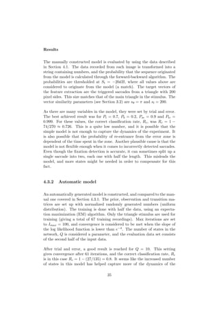 Results
The manually constructed model is evaluated by using the data described
in Section 4.1. The data recorded from each image is transformed into a
string containing numbers, and the probability that the sequence originated
from the model is calculated through the forward-backward algorithm. The
probabilities are thresholded at St = −20dB, where all values above are
considered to originate from the model (a match). The target vectors of
the feature extraction are the triggered saccades from a triangle with 200
pixel sides. This size matches that of the main triangle in the stimulus. The
vector similarity parameters (see Section 3.2) are sθ = π and sl = 200.
As there are many variables in the model, they were set by trial and error.
The best achieved result was for Pt = 0.7, Pb = 0.2, Pse = 0.9 and Ptc =
0.999. For these values, the correct classiﬁcation rate, Rc, was Rc = 1 −
74/270 ≈ 0.726. This is a quite low number, and it is possible that the
simple model is not enough to capture the dynamics of the experiment. It
is also possible that the probability of re-entrance from the error zone is
dependent of the time spent in the zone. Another plausible cause is that the
model is not ﬂexible enough when it comes to incorrectly detected saccades.
Even though the ﬁxation detection is accurate, it can sometimes split up a
single saccade into two, each one with half the length. This misleads the
model, and more states might be needed in order to compensate for this
fact.
4.3.2 Automatic model
An automatically generated model is constructed, and compared to the man-
ual one covered in Section 4.3.1. The prior, observation and transition ma-
trices are set up with normalized randomly generated numbers (uniform
distribution). The training is done with half the data, using an expecta-
tion maximization (EM) algorithm. Only the triangle stimulus are used for
training (giving a total of 67 training recordings). Max iterations are set
to Imax = 100, and convergence is considered to be met when the slope of
the log likelihood function is lower than e−4. The number of states in the
network, Q is considered a parameter, and the evaluation data set consists
of the second half of the input data.
After trial and error, a good result is reached for Q = 10. This setting
gives convergence after 61 iterations, and the correct classiﬁcation rate, Rc
is in this case Rc = 1 − (27/135) = 0.8. It seems like the increased number
of states in this model has helped capture more of the dynamics of the
35
 