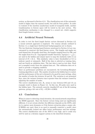 system, as discussed in Section 4.3.1. The classiﬁcation rate of the automatic
model is higher than the manual model, but still far from perfect. In order
to evaluate if the stateless (markovian) model of scanpaths holds, another
transformation to feature space will be tested in the next section. The
classiﬁcation mechanism is also changed to a neural net, which supports
ﬁxed length feature vectors.
4.4 Artiﬁcial Neural Network
In order to test the ﬁxed length feature vectors discussed in Section 4.2,
a neural network approach is employed. For reasons already outlined in
Section 1.4, a single-layer feed-forward backpropagation net is chosen.
The two ﬁxed-size binning-based features mentioned in Section 4.2 are con-
catenated to construct the ﬁnal feature vector. The lengths and angles are
each binned into 10 equally sized bins, the lengths ranging from 0 to 700, and
the angles from 0 to 2π. Log-sigmoid transfer functions, logsig(n) = 1
1+e−n ,
are used in the hidden and output layers to map the similarity index to an
interval of R ∈ [0, 1]. This similarity value is later thresholded at 0.5 to
indicate match or mismatch. Half of the data is selected as training data,
and one fourth as validation data. The last data is used as test data. Each
set is sampled evenly from the original data set. The validation data set is
used to provide a stopping condition.
Since no performance problems are encountered, the Levenberg-Marqhart
training algorithm is used. The number of nodes in the hidden layer is varied,
and the performance of the net is deemed to be good for most settings, when
the number of nodes lies between 10 and 40. The variation is not presented
here, since the variance between runs is greater than the variance caused by
adjusting the number of nodes.
The correct classiﬁcation rate, Rc, seems to vary between 0.85 and 1.0, an
example result is shown in Figure 4.4. In this run, 30 nodes were used in
the hidden layer. The network correctly classiﬁed 67 out of the 68 training
patterns, giving a hit rate of Rc = 67/68 ≈ 0.9853.
4.5 Conclusions
When it comes to detecting visual attention, the neural network outperforms
the HMM approach. Since the feature vectors being used are signiﬁcantly
diﬀerent, it is not certain whether the diﬀerence depends on the ANN:s abil-
ity to capture more dynamics or if the feature extraction plays a major role.
If HMM:s are used, there is no need to manually construct a model, since
the automatically trained one oﬀers better performance and less settings.
The correct classiﬁcation rate of the ANN is very high, and it could very
well be used as a decision support system in the described situation.
36
 