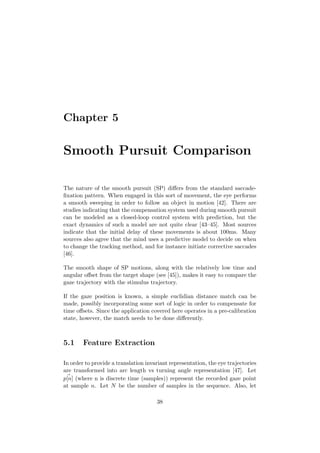 Chapter 5
Smooth Pursuit Comparison
The nature of the smooth pursuit (SP) diﬀers from the standard saccade-
ﬁxation pattern. When engaged in this sort of movement, the eye performs
a smooth sweeping in order to follow an object in motion [42]. There are
studies indicating that the compensation system used during smooth pursuit
can be modeled as a closed-loop control system with prediction, but the
exact dynamics of such a model are not quite clear [43–45]. Most sources
indicate that the initial delay of these movements is about 100ms. Many
sources also agree that the mind uses a predictive model to decide on when
to change the tracking method, and for instance initiate corrective saccades
[46].
The smooth shape of SP motions, along with the relatively low time and
angular oﬀset from the target shape (see [45]), makes it easy to compare the
gaze trajectory with the stimulus trajectory.
If the gaze position is known, a simple euclidian distance match can be
made, possibly incorporating some sort of logic in order to compensate for
time oﬀsets. Since the application covered here operates in a pre-calibration
state, however, the match needs to be done diﬀerently.
5.1 Feature Extraction
In order to provide a translation invariant representation, the eye trajectories
are transformed into arc length vs turning angle representation [47]. Let
p[n] (where n is discrete time (samples)) represent the recorded gaze point
at sample n. Let N be the number of samples in the sequence. Also, let
38
 
