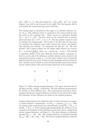 p[n] = p[0] ∀ n < 0. Then the length l[n] = n
k=0 |p[k] − p[k − 1]|. In this
chapter, time will be used instead of arc length, but this measure will be
used during the second mean gaze path extraction.
The turning angle is calculated as the angle to an absolute reference vec-
tor (vref ). This reference vector is compared to the vectors between sam-
ple points in the recorded data. These vectors are calculated through
v[n] = p[n + 1] − p[n]. The last vector in the recorded data is interpo-
lated such that v[n] = v[N − 1] ∀ n ≥ N. The dot product cannot be used
to calculate the turning angle. This is due to the fact that the dot prod-
uct calculates the (signless) acute angle between two vectors, and doesn’t
take direction into account. To compensate for this fact, the “2D cross
product” [48] is used to ﬁgure out the signed angle between two vectors:
Θs = s12 arctan v1·v2
|v1||v2| , where s12 = sgn(v1xv2y − v1yv2x). This method
is somewhat similar to the four quadrant inverse tangent, commonly re-
ferred to as the atan2. By utilizing a variable reference vector, however, the
discontinuity present around π,−π in the atan2 method can be arbitrarily
shifted around the unit circle. If there is prior knowledge of the recorded eye
data, this fact can be utilized to move the discontinuity away from common
vectors, which reduces noise and increases robustness of the matching.
Figure 5.1: Noise-reducing wrapped distances. The upper and lower lines in
the ﬁgure are Θd+ and Θd− respectively. The dots represent measurements,
Θ1 and Θ2, in three diﬀerent cases. The measurements involved in direct,
wrapped and inverse wrapped distances are shown in turn from left to right.
The minimum of these distances are chosen in the method proposed.
Another method that can be utilized in order to reduce the noise is to employ
a “closest distance” measurement. Let Θref = arctan(vrefy/vrefx). Then
the turning angle measurement has a discontinuity around Θd+ = Θref + π
and Θd− = Θref −π. If two turning angle measurements, Θ1 and Θ2 are to be
compared, the minimum of three distances can be used: direct, wrapped and
inverse wrapped distances, see Figure 5.1. The direct distance is calculated
through Ddirect = |Θ1 − Θ2|. The wrapped distance is calculated through
Dwrap = |Θd+ − Θ1| + |Θd− − Θ2|. The inverse wrapped distance is likewise
39
 