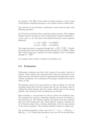 the sequence. The oﬀset of the tracker is usually constant, so such a jump
would indicate something abnormal, so the matcher needs to address this.
The detection of non-stationary translations in done with the help of the
following procedure:
Let M be the set of indices where a direction match is present. The euclidean
distance between the reference and recorded path is computed using δp[n] =
pref [n]−p[n], n ∈ M. The mean is then deducted from the x and y sequences
separately.
xnorm[n] = δp[n]x − mean(δp[n]x)
ynorm[n] = δp[n]y − mean(δp[n]y)
The length deviation is computed through ∆d = x2
norm + y2
norm. Finally,
all match indices where the length deviation exceeds dmax are pruned. When
these indices have been removed, the ﬁnal similarity score is calculated
through S = size(M)
N .
An example match is shown in Figure 5.2 and Figure 5.3.
5.3 Evaluation
Performance evaluation was done with a group of ten people, selected at
random. These subjects were presented with a video of a moving dot, trav-
eling across the screen with a speed of approximately 20 degrees per second,
without acceleration. For a discussion on the proper stimuli for this type of
study, see [52].
The stimulus moved in the same pattern as shown in Figure 5.3, and the
recording started from the ﬁrst moment that the dot was shown, thus in-
cluding the initial transient when the subject redirects gaze to the moving
stimulus. The duration of each recording was ten seconds.
Each recording, n, was processed in order to extract the similarity score.
The resulting score sequence containing similarity scores for all subjects is
here denoted sh[n]. The reference sequence was based on the same reference
path, but with random gaze data. Each reference sequence consisted of a
set of ﬁxations drawn from a uniform distribution, with the same interval
as the screen coordinates. The resulting similarity sequence is called sr[n].
The matching parameters being used were N = 3, ωn = 0.05, dmax =
200, Dmax = π/6. Using these parameters, the score for the recorded data,
41
 