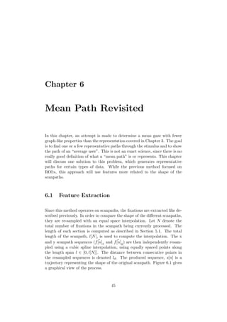 Chapter 6
Mean Path Revisited
In this chapter, an attempt is made to determine a mean gaze with fewer
graph-like properties than the representation covered in Chapter 3. The goal
is to ﬁnd one or a few representative paths through the stimulus and to show
the path of an “average user”. This is not an exact science, since there is no
really good deﬁnition of what a “mean path” is or represents. This chapter
will discuss one solution to this problem, which generates representative
paths for certain types of data. While the previous method focused on
ROI:s, this approach will use features more related to the shape of the
scanpaths.
6.1 Feature Extraction
Since this method operates on scanpaths, the ﬁxations are extracted like de-
scribed previously. In order to compare the shape of the diﬀerent scanpaths,
they are re-sampled with an equal space interpolation. Let N denote the
total number of ﬁxations in the scanpath being currently processed. The
length of each section is computed as described in Section 5.1. The total
length of the scanpath, l[N], is used to compute the interpolation. The x
and y scanpath sequences (f[n]x and f[n]y) are then independently resam-
pled using a cubic spline interpolation, using equally spaced points along
the length span l ∈ [0, l[N]]. The distance between consecutive points in
the resampled sequences is denoted ld. The produced sequence, s[n] is a
trajectory representing the shape of the original scanpath. Figure 6.1 gives
a graphical view of the process.
45
 
