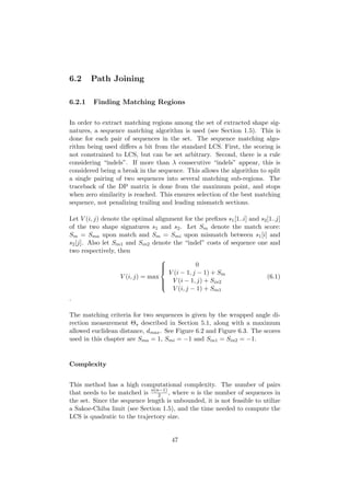 6.2 Path Joining
6.2.1 Finding Matching Regions
In order to extract matching regions among the set of extracted shape sig-
natures, a sequence matching algorithm is used (see Section 1.5). This is
done for each pair of sequences in the set. The sequence matching algo-
rithm being used diﬀers a bit from the standard LCS. First, the scoring is
not constrained to LCS, but can be set arbitrary. Second, there is a rule
considering “indels”. If more than λ consecutive “indels” appear, this is
considered being a break in the sequence. This allows the algorithm to split
a single pairing of two sequences into several matching sub-regions. The
traceback of the DP matrix is done from the maximum point, and stops
when zero similarity is reached. This ensures selection of the best matching
sequence, not penalizing trailing and leading mismatch sections.
Let V (i, j) denote the optimal alignment for the preﬁxes s1[1..i] and s2[1..j]
of the two shape signatures s1 and s2. Let Sm denote the match score:
Sm = Sma upon match and Sm = Smi upon mismatch between s1[i] and
s2[j]. Also let Sin1 and Sin2 denote the “indel” costs of sequence one and
two respectively, then
V (i, j) = max



0
V (i − 1, j − 1) + Sm
V (i − 1, j) + Sin2
V (i, j − 1) + Sin1
(6.1)
.
The matching criteria for two sequences is given by the wrapped angle di-
rection measurement Θs described in Section 5.1, along with a maximum
allowed euclidean distance, dmax. See Figure 6.2 and Figure 6.3. The scores
used in this chapter are Sma = 1, Smi = −1 and Sin1 = Sin2 = −1.
Complexity
This method has a high computational complexity. The number of pairs
that needs to be matched is n(n−1)
2 , where n is the number of sequences in
the set. Since the sequence length is unbounded, it is not feasible to utilize
a Sakoe-Chiba limit (see Section 1.5), and the time needed to compute the
LCS is quadratic to the trajectory size.
47
 