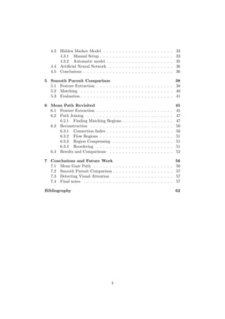 4.3 Hidden Markov Model . . . . . . . . . . . . . . . . . . . . . . 33
4.3.1 Manual Setup . . . . . . . . . . . . . . . . . . . . . . . 33
4.3.2 Automatic model . . . . . . . . . . . . . . . . . . . . . 35
4.4 Artiﬁcial Neural Network . . . . . . . . . . . . . . . . . . . . 36
4.5 Conclusions . . . . . . . . . . . . . . . . . . . . . . . . . . . . 36
5 Smooth Pursuit Comparison 38
5.1 Feature Extraction . . . . . . . . . . . . . . . . . . . . . . . . 38
5.2 Matching . . . . . . . . . . . . . . . . . . . . . . . . . . . . . 40
5.3 Evaluation . . . . . . . . . . . . . . . . . . . . . . . . . . . . . 41
6 Mean Path Revisited 45
6.1 Feature Extraction . . . . . . . . . . . . . . . . . . . . . . . . 45
6.2 Path Joining . . . . . . . . . . . . . . . . . . . . . . . . . . . 47
6.2.1 Finding Matching Regions . . . . . . . . . . . . . . . . 47
6.3 Reconstruction . . . . . . . . . . . . . . . . . . . . . . . . . . 50
6.3.1 Connection Index . . . . . . . . . . . . . . . . . . . . . 50
6.3.2 Flow Regions . . . . . . . . . . . . . . . . . . . . . . . 51
6.3.3 Region Compressing . . . . . . . . . . . . . . . . . . . 51
6.3.4 Reordering . . . . . . . . . . . . . . . . . . . . . . . . 51
6.4 Results and Comparisons . . . . . . . . . . . . . . . . . . . . 52
7 Conclusions and Future Work 56
7.1 Mean Gaze Path . . . . . . . . . . . . . . . . . . . . . . . . . 56
7.2 Smooth Pursuit Comparison . . . . . . . . . . . . . . . . . . . 57
7.3 Detecting Visual Attention . . . . . . . . . . . . . . . . . . . 57
7.4 Final notes . . . . . . . . . . . . . . . . . . . . . . . . . . . . 57
Bibliography 62
4
 