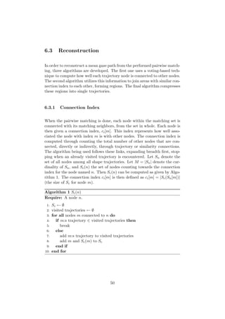 6.3 Reconstruction
In order to reconstruct a mean gaze path from the performed pairwise match-
ing, three algorithms are developed. The ﬁrst one uses a voting-based tech-
nique to compute how well each trajectory node is connected to other nodes.
The second algorithm utilizes this information to join areas with similar con-
nection index to each other, forming regions. The ﬁnal algorithm compresses
these regions into single trajectories.
6.3.1 Connection Index
When the pairwise matching is done, each node within the matching set is
connected with its matching neighbors, from the set in whole. Each node is
then given a connection index, ci[m]. This index represents how well asso-
ciated the node with index m is with other nodes. The connection index is
computed through counting the total number of other nodes that are con-
nected, directly or indirectly, through trajectory or similarity connections.
The algorithm being used follows these links, expanding breadth ﬁrst, stop-
ping when an already visited trajectory is encountered. Let Sn denote the
set of all nodes among all shape trajectories. Let M = |Sn| denote the car-
dinality of Sn, and Sc(n) the set of nodes counting towards the connection
index for the node named n. Then Sc(n) can be computed as given by Algo-
rithm 1. The connection index ci[m] is then deﬁned as ci[m] = |Sc(Sn[m])|
(the size of Sc for node m).
Algorithm 1 Sc(n)
Require: A node n.
1: Sc ← ∅
2: visited trajectories ← ∅
3: for all nodes m connected to n do
4: if m:s trajectory ∈ visited trajectories then
5: break
6: else
7: add m:s trajectory to visited trajectories
8: add m and Sc(m) to Sc
9: end if
10: end for
50
 