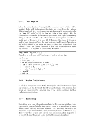 6.3.2 Flow Regions
When the connection index is computed for each node, a type of “ﬂood ﬁll” is
applied. Nodes with similar connection index are grouped together, using a
ﬁll tolerance level, ftol. Let U denote the set of nodes who are candidates for
the “ﬂood ﬁll”, and Ff (n, U) the ﬁlled set, called a “ﬂow region”. Also, let
ci denote the connection index of the original node. The algorithm starts by
ﬁlling U with all available nodes. One node at a time is picked from the set,
and is used as the source for a ﬂood ﬁll. If the connection index of the source
node is lower than minConn, the node is dropped and ignored. When there
are no free nodes left, the whole set is eﬀectively divided into diﬀerent ﬂow
regions. Finally, all regions consisting of less than minRegionSize nodes
are removed. The ﬂood ﬁll is described by Algorithm 2.
Algorithm 2 Ff (n, ci, U, ftol)
Require: A node n, a set U, an integer ci and an integer ftol.
1: Ff ← n
2: freeNodes ← U
3: for all nodes m connected to n do
4: if m ∈ free nodes and |ci[m] − ci| < ftol then
5: add m to Ff
6: add Ff (m, ci, U, ftol) to Ff
7: end if
8: end for
6.3.3 Region Compressing
In order to reduce the width of the ﬂow regions, a traversal of each region
is performed. In this traversal, directly connected nodes with identical ﬂow
index are compressed by replacing them with a node positioned in their
euclidean mean position.
6.3.4 Reordering
Since there is no time information available in the resulting set after region
compression, this needs to be constructed. It can be accomplished by using
a brute force traveling salesman problem (TSP) approach, or some other
method of shape reconstruction, such as the one proposed by Floater in [53].
The TSP method is used here, since it does not need start or endpoints to
be speciﬁed, something that is also lost in the compression phase.
51
 