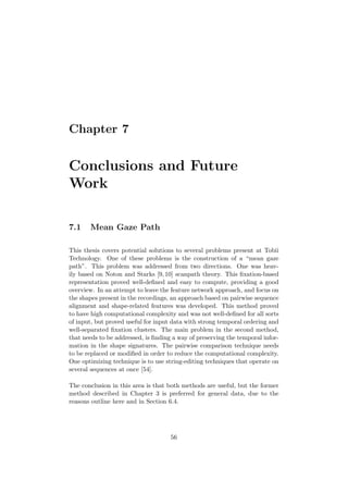Chapter 7
Conclusions and Future
Work
7.1 Mean Gaze Path
This thesis covers potential solutions to several problems present at Tobii
Technology. One of these problems is the construction of a “mean gaze
path”. This problem was addressed from two directions. One was heav-
ily based on Noton and Starks [9,10] scanpath theory. This ﬁxation-based
representation proved well-deﬁned and easy to compute, providing a good
overview. In an attempt to leave the feature network approach, and focus on
the shapes present in the recordings, an approach based on pairwise sequence
alignment and shape-related features was developed. This method proved
to have high computational complexity and was not well-deﬁned for all sorts
of input, but proved useful for input data with strong temporal ordering and
well-separated ﬁxation clusters. The main problem in the second method,
that needs to be addressed, is ﬁnding a way of preserving the temporal infor-
mation in the shape signatures. The pairwise comparison technique needs
to be replaced or modiﬁed in order to reduce the computational complexity.
One optimizing technique is to use string-editing techniques that operate on
several sequences at once [54].
The conclusion in this area is that both methods are useful, but the former
method described in Chapter 3 is preferred for general data, due to the
reasons outline here and in Section 6.4.
56
 