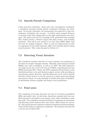 7.2 Smooth Pursuit Comparison
Using time-series techniques, along with some normalization techniques,
a translation invariant smooth pursuit comparison technique was devel-
oped. To increase robustness, the measurement was improved to take non-
stationary translations into account. A method using wrapped distances
to decrease noise from nonlinearities in the angle measurements was devel-
oped. The match score for the recordings of the performed study averaged
82%, despite having a reference signal with sharp corners, and including
transients. This match score proved to be more than 3500% higher than
the score for random sequences. There is room for improvement in order
to compensate for the small stationary oﬀset error normally present during
smooth pursuits. This is also discussed in Section 5.3.
7.3 Detecting Visual Attention
The translation invariant detection of visual attention was performed on
the basis of a simple triangular stimulus. Manually constructed and trained
HMM:s were used as classiﬁers, as well as an ANN. The ANN achieved a
very high success rate on the test data set (0.9853), outperforming the best
HMM with almost 20%. Clearly, the ANN combined with the feature vector
described provides a very good decision support system, while providing an
non-intrusive, passive detection. Saccadic signatures can be used to identify
attention. Future work is to test the system on a larger group and perhaps
more generic stimuli. It is also desirable to include more types of classiﬁers,
to discriminate between classiﬁer and feature vector performance.
7.4 Final notes
The comparison of eye-gaze data does not have to be based on predeﬁned
ROI:s and perfect data. In this thesis, data-driven methods have been ap-
plied and proven successful in two separate cases, while calculating a mean
gaze path. Two translation invariant methods of comparing eye movements
and detecting visual attention have been tested. Both turned out success-
ful. The smooth pursuit comparator achieves translation invariant matching,
while still detecting non-stationary translations. The attention detection has
a success rate of almost 99%.
57
 