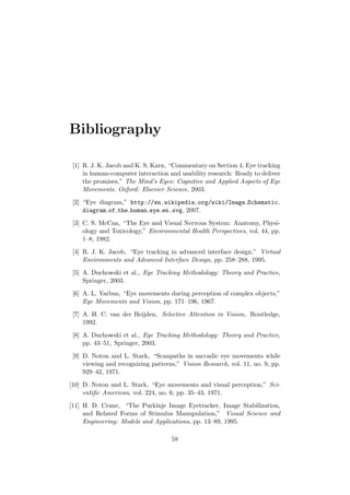 Bibliography
[1] R. J. K. Jacob and K. S. Karn, “Commentary on Section 4. Eye tracking
in human-computer interaction and usability research: Ready to deliver
the promises,” The Mind’s Eyes: Cognitive and Applied Aspects of Eye
Movements. Oxford: Elsevier Science, 2003.
[2] “Eye diagram,” http://en.wikipedia.org/wiki/Image Schematic
diagram of the human eye en.svg, 2007.
[3] C. S. McCaa, “The Eye and Visual Nervous System: Anatomy, Physi-
ology and Toxicology,” Environmental Health Perspectives, vol. 44, pp.
1–8, 1982.
[4] R. J. K. Jacob, “Eye tracking in advanced interface design,” Virtual
Environments and Advanced Interface Design, pp. 258–288, 1995.
[5] A. Duchowski et al., Eye Tracking Methodology: Theory and Practice,
Springer, 2003.
[6] A. L. Yarbus, “Eye movements during perception of complex objects,”
Eye Movements and Vision, pp. 171–196, 1967.
[7] A. H. C. van der Heijden, Selective Attention in Vision, Routledge,
1992.
[8] A. Duchowski et al., Eye Tracking Methodology: Theory and Practice,
pp. 43–51, Springer, 2003.
[9] D. Noton and L. Stark, “Scanpaths in saccadic eye movements while
viewing and recognizing patterns,” Vision Research, vol. 11, no. 9, pp.
929–42, 1971.
[10] D. Noton and L. Stark, “Eye movements and visual perception,” Sci-
entiﬁc American, vol. 224, no. 6, pp. 35–43, 1971.
[11] H. D. Crane, “The Purkinje Image Eyetracker, Image Stabilization,
and Related Forms of Stimulus Manupulation,” Visual Science and
Engineering: Models and Applications, pp. 13–89, 1995.
58
 