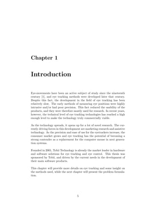 Chapter 1
Introduction
Eye-movements have been an active subject of study since the nineteenth
century [1], and eye tracking methods were developed later that century.
Despite this fact, the development in the ﬁeld of eye tracking has been
relatively slow. The early methods of measuring eye positions were highly
intrusive and/or had poor precision. This fact reduced the usability of the
products, and they were therefore mostly used for research. In recent years,
however, the technical level of eye tracking technologies has reached a high
enough level to make the technology truly commercially viable.
As the technology spreads, it opens up for a lot of novel research. The cur-
rently driving forces in this development are marketing research and assistive
technology. As the precision and ease of use for the eyetrackers increase, the
consumer market grows and eye tracking has the potential of becoming a
strong contender as a replacement for the computer mouse in next genera-
tion systems.
Founded in 2001, Tobii Technology is already the market leader in hardware
and software solutions for eye tracking and eye control. This thesis was
sponsored by Tobii, and driven by the current needs in the development of
their main software products.
This chapter will provide more details on eye tracking and some insight on
the methods used, while the next chapter will present the problem formula-
tion.
5
 