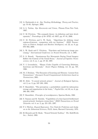 [12] A. Duchowski et al., Eye Tracking Methodology: Theory and Practice,
pp. 55–65, Springer, 2003.
[13] A. L. Yarbus, Eye Movements and Vision, Plenum Press New York,
1967.
[14] C. M. Privitera, “The scanpath theory: its deﬁnition and later devel-
opments,” Proceedings of the SPIE, vol. 6057, pp. 87–91, 2006.
[15] C. M. Privitera and L. W. Stark, “Algorithms for deﬁning visual
regions-of-interest: comparison with eye ﬁxations,” IEEE Transac-
tions on Pattern Analysis and Machine Intelligence, vol. 22, no. 9, pp.
970–982, 2000.
[16] L. W. Stark and C. Privitera, “Top-down and bottom-up image pro-
cessing,” International Conference on Neural Networks, vol. 4, 1997.
[17] S. A. Brandt, “Spontaneous Eye Movements During Visual Imagery
Reﬂect the Content of the Visual Scene,” Journal of Cognitive Neuro-
science, vol. 9, no. 1, pp. 27–38, 1997.
[18] V. I. Levenshtein, “Binary Codes Capable of Correcting Deletions,
Insertions and Reversals,” Soviet Physics Doklady, vol. 10, pp. 707,
1966.
[19] M. J. Denham, “The Dynamics of Learning and Memory: Lessons from
Neuroscience,” Emergent Neural Computational Architectures based on
Neuroscience, 2001.
[20] H. Abdi, “A neural network primer,” Journal of Biological Systems,
vol. 2, no. 3, pp. 247–283, 1994.
[21] F. Rosenblatt, “The perceptron: a probabilistic model for information
storage and organization in the brain.,” Psychol Rev, vol. 65, no. 6, pp.
386–408, 1958.
[22] F. Rosenblatt, Principles of neurodynamics, Spartan Books, 1962.
[23] S. Tamura and M. Tateishi, “Capabilities of a four-layered feedforward
neural network: fourlayers versus three,” IEEE Transactions on Neural
Networks, vol. 8, no. 2, pp. 251–255, 1997.
[24] P. J. Werbos, Beyond Regression: New Tools for Prediction and Analy-
sis in the Behavioral Sciences, Ph.D. thesis, Harvard University, 1974.
[25] H. Demuth and M. Beale, “Neural Network Toolbox,” The MathWorks
Inc.: Natick, 1993.
59
 
