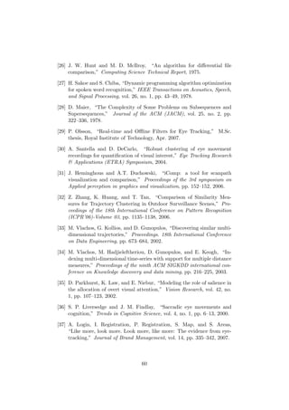 [26] J. W. Hunt and M. D. McIlroy, “An algorithm for diﬀerential ﬁle
comparison,” Computing Science Technical Report, 1975.
[27] H. Sakoe and S. Chiba, “Dynamic programming algorithm optimization
for spoken word recognition,” IEEE Transactions on Acoustics, Speech,
and Signal Processing, vol. 26, no. 1, pp. 43–49, 1978.
[28] D. Maier, “The Complexity of Some Problems on Subsequences and
Supersequences,” Journal of the ACM (JACM), vol. 25, no. 2, pp.
322–336, 1978.
[29] P. Olsson, “Real-time and Oﬄine Filters for Eye Tracking,” M.Sc.
thesis, Royal Institute of Technology, Apr. 2007.
[30] A. Santella and D. DeCarlo, “Robust clustering of eye movement
recordings for quantiﬁcation of visual interest,” Eye Tracking Research
& Applications (ETRA) Symposium, 2004.
[31] J. Heminghous and A.T. Duchowski, “iComp: a tool for scanpath
visualization and comparison,” Proceedings of the 3rd symposium on
Applied perception in graphics and visualization, pp. 152–152, 2006.
[32] Z. Zhang, K. Huang, and T. Tan, “Comparison of Similarity Mea-
sures for Trajectory Clustering in Outdoor Surveillance Scenes,” Pro-
ceedings of the 18th International Conference on Pattern Recognition
(ICPR’06)-Volume 03, pp. 1135–1138, 2006.
[33] M. Vlachos, G. Kollios, and D. Gunopulos, “Discovering similar multi-
dimensional trajectories,” Proceedings. 18th International Conference
on Data Engineering, pp. 673–684, 2002.
[34] M. Vlachos, M. Hadjieleftheriou, D. Gunopulos, and E. Keogh, “In-
dexing multi-dimensional time-series with support for multiple distance
measures,” Proceedings of the ninth ACM SIGKDD international con-
ference on Knowledge discovery and data mining, pp. 216–225, 2003.
[35] D. Parkhurst, K. Law, and E. Niebur, “Modeling the role of salience in
the allocation of overt visual attention,” Vision Research, vol. 42, no.
1, pp. 107–123, 2002.
[36] S. P. Liversedge and J. M. Findlay, “Saccadic eye movements and
cognition,” Trends in Cognitive Science, vol. 4, no. 1, pp. 6–13, 2000.
[37] A. Login, I. Registration, P. Registration, S. Map, and S. Areas,
“Like more, look more. Look more, like more: The evidence from eye-
tracking,” Journal of Brand Management, vol. 14, pp. 335–342, 2007.
60
 