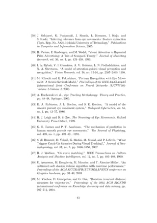 [38] J. Salojarvi, K. Puolamaki, J. Simola, L. Kovanen, I. Kojo, and
S. Kaski, “Inferring relevance from eye movements: Feature extraction
(Tech. Rep. No. A82). Helsinki University of Technology,” Publications
in Computer and Information Science, 2005.
[39] R. Pieters, E. Rosbergen, and M. Wedel, “Visual Attention to Repeated
Print Advertising: A Test of Scanpath Theory,” Journal of Marketing
Research, vol. 36, no. 4, pp. 424–438, 1999.
[40] I. A. Rybak, V. I. Gusakova, A. V. Golovan, L. N. Podladchikova, and
N. A. Shevtsova, “A model of attention-guided visual perception and
recognition,” Vision Research, vol. 38, no. 15-16, pp. 2387–2400, 1998.
[41] M. Kikuchi and K. Fukushima, “Pattern Recognition with Eye Move-
ment: A Neural Network Model,” Proceedings of the IEEE-INNS-ENNS
International Joint Conference on Neural Networks (IJCNN’00)-
Volume 2-Volume 2, 2000.
[42] A. Duchowski et al., Eye Tracking Methodology: Theory and Practice,
pp. 48–48, Springer, 2003.
[43] D. A. Robinson, J. L. Gordon, and S. E. Gordon, “A model of the
smooth pursuit eye movement system,” Biological Cybernetics, vol. 55,
no. 1, pp. 43–57, 1986.
[44] R. J. Leigh and D. S. Zee, The Neurology of Eye Movements, Oxford
University Press Oxford, 1999.
[45] G. R. Barnes and P. T. Asselman, “The mechanism of prediction in
human smooth pursuit eye movements,” The Journal of Physiology,
vol. 439, no. 1, pp. 439–461, 1991.
[46] S. de Brouwer, D. Yuksel, G. Blohm, M. Missal, and P. Lefevre, “What
Triggers Catch-Up Saccades During Visual Tracking?,” Journal of Neu-
rophysiology, vol. 87, no. 3, pp. 1646–1650, 2002.
[47] H. J. Wolfson, “On curve matching,” IEEE Transactions on Pattern
Analysis and Machine Intelligence, vol. 12, no. 5, pp. 483–489, 1990.
[48] U. Assarsson, M. Dougherty, M. Mounier, and T. Akenine-M¨oller, “An
optimized soft shadow volume algorithm with real-time performance,”
Proceedings of the ACM SIGGRAPH/EUROGRAPHICS conference on
Graphics hardware, pp. 33–40, 2003.
[49] M. Vlachos, D. Gunopulos, and G. Das, “Rotation invariant distance
measures for trajectories,” Proceedings of the 2004 ACM SIGKDD
international conference on Knowledge discovery and data mining, pp.
707–712, 2004.
61
 