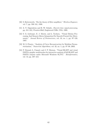 [50] S. Butterworth, “On the theory of ﬁlter ampliﬁers,” Wireless Engineer,
vol. 7, pp. 536–541, 1930.
[51] A. V. Oppenheim and R. W. Schafer, Discrete-time signal processing,
pp. 311–312, Prentice-Hall, Englewood Cliﬀs, USA, 1989.
[52] S. G. Lisberger, E. J. Morris, and L. Tychsen, “Visual Motion Pro-
cessing And Sensory-Motor Integration For Smooth Pursuit Eye Move-
ments,” Annual Review of Neuroscience, vol. 10, no. 1, pp. 97–129,
1987.
[53] M. S. Floater, “Analysis of Curve Reconstruction by Meshless Param-
eterization,” Numerical Algorithms, vol. 32, no. 1, pp. 87–98, 2003.
[54] P. Durand, L. Canard, and J. P. Mornon, “Visual BLAST and visual
FASTA: graphic workbenches for interactive analysis of full BLAST and
FASTA outputs under Microsoft Windows 95/NT,” Bioinformatics,
vol. 13, pp. 407–413.
62
 