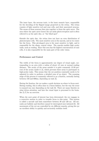 The inner layer, the nervous tunic, is the inner sensoric layer, responsible
for the decoding of the ﬂipped image projected on the retina. The retina
consists of light sensitive rod and cone cells, and their associated neurons.
The axons of these neurons then join together to form the optic nerve. The
area where the optic nerve leaves the eye lacks photo-receptors and is often
referred to as the optic disc, or “the blind spot”.
Outside the optic disc, the retina does not have an even distribution of
photoreceptor cells. The most sensitive area is the macula, and at its center
lies the fovea. This pit-shaped area is the most sensitive to light, and is
responsible for the sharp, central vision. The macula enables high acuity
tasks, such as reading. Since this area has the highest concentration of cone
cells, it is also responsible for the main part of the color vision.
Performance and Control
The width of the fovea is approximately one degree of visual angle, cor-
responding to an area with a radius of about 4.5 mm at normal reading
distance. The acuity of the areas outside it is quite commonly 15-50 per-
cent of the acuity inside it [4], which prevents these areas to participate in
high-acuity tasks. This means that the eye position constantly needs to be
adjusted in order to perform a detailed scan of an object. The scanning
stage of this process is commonly referred to as a ﬁxation, normally lasting
between 150 and 600ms, depending on task [5].
During the ﬁxation, the eye makes a quick decision on where to focus next.
During reading, this is often done in a linear fashion, but the way the scene
is scanned can vary depending on the task [6]. There are many theories on
what drives attention, and how the visual input is processed in the brain.
See [5,7] for an overview.
When the next point of interest has been determined, the eye engages in
a corrective motion in order to transfer focus to this point. This motion
is called a saccade and lasts somewhere between 30 and 120 ms. All sac-
cades are ballistic and therefore cannot be interrupted once initiated [8]. All
movements of the eye are controlled by six diﬀerent muscles, giving the eye
an excellent ability to quickly and accurately stabilize itself.
7
 