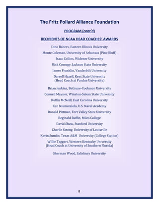 The Fritz Pollard Alliance Foundation
PROGRAM (cont’d)
RECIPIENTS OF NCAA HEAD COACHES’ AWARDS
Dino Babers, Eastern Illinois University
Monte Coleman, University of Arkansas (Pine Bluff)
Isaac Collins, Widener University
Rick Comegy, Jackson State University
James Franklin, Vanderbilt University
Darrell Hazell, Kent State University
(Head Coach at Purdue University)
Brian Jenkins, Bethune-Cookman University
Connell Maynor, Winston-Salem State University
Ruffin McNeill, East Carolina University
Ken Niumatalolo, U.S. Naval Academy
Donald Pittman, Fort Valley State University
Reginald Ruffin, Miles College
David Shaw, Stanford University
Charlie Strong, University of Louisville
Kevin Sumlin, Texas A&M University (College Station)
Willie Taggart, Western Kentucky University
(Head Coach at University of Southern Florida)
Sherman Wood, Salisbury University
8
 