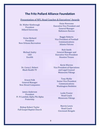 The Fritz Pollard Alliance Foundation
Presentation of NFL Head Coaches & Executives’ Awards
Dr. Walter Kimbrough
President
Dillard University
Ozzie Newsome
Executive Vice President and
General Manager
Baltimore Ravens
Victor Richard
President
New Orleans Recreation
Reggie Roberts
Vice President of Football
Communications
Atlanta Falcons
Michael Andry
CEO
Excelth
Rick Smith
General Manager and
Executive Vice President
Houston Texans
Dr. Corey J. Hebert
Black Health TV
Kevin Warren
Vice President of Operations
and Legal Counsel
Minnesota Vikings
Ernest Polk
General Manager
New Breed Companies
Tony Wyllie
Senior Vice President
Communications
Washington Redskins
James Anderson
President
Pi Pi Lambda Alpha Phi Alpha
Fraternity
Leslie Frazier
Head Coach
Minnesota Vikings
Bishop Robert Taylor
Full Gospel Baptist Church
Marvin Lewis
Head Coach
Cincinnati Bengals
9
 