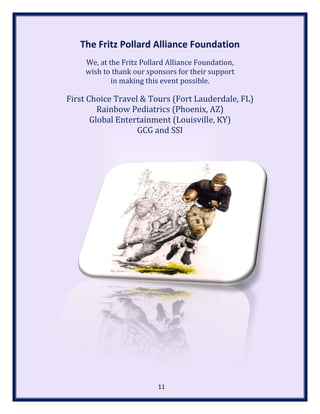 The Fritz Pollard Alliance Foundation
We, at the Fritz Pollard Alliance Foundation,
wish to thank our sponsors for their support
in making this event possible.
First Choice Travel & Tours (Fort Lauderdale, FL)
Rainbow Pediatrics (Phoenix, AZ)
Global Entertainment (Louisville, KY)
GCG and SSI
11
 