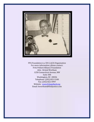 FPA Foundation is a 501 (c)(3) Organization
For more information, please contact:
Fritz Pollard Alliance Foundation
Attn: Kristal Wortham
1250 Connecticut Avenue, NW
Suite 300
Washington, DC 20036
Telephone: (202) 822-5100
Fax: (202) 822-4997
Website: www.fritzpollard.org
Email: kwortham@findjustice.com
 