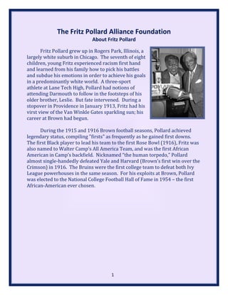 The Fritz Pollard Alliance Foundation
About Fritz Pollard
Fritz Pollard grew up in Rogers Park, Illinois, a
largely white suburb in Chicago. The seventh of eight
children, young Fritz experienced racism first hand
and learned from his family how to pick his battles
and subdue his emotions in order to achieve his goals
in a predominantly white world. A three-sport
athlete at Lane Tech High, Pollard had notions of
attending Darmouth to follow in the footsteps of his
older brother, Leslie. But fate intervened. During a
stopover in Providence in January 1913, Fritz had his
virst view of the Van Winkle Gates sparkling sun; his
career at Brown had begun.
During the 1915 and 1916 Brown football seasons, Pollard achieved
legendary status, compiling "firsts" as frequently as he gained first downs.
The first Black player to lead his team to the first Rose Bowl (1916), Fritz was
also named to Walter Camp’s All America Team, and was the first African
American in Camp’s backfield. Nicknamed “the human torpedo,” Pollard
almost single-handedly defeated Yale and Harvard (Brown’s first win over the
Crimson) in 1916. The Bruins were the first college team to defeat both Ivy
League powerhouses in the same season. For his exploits at Brown, Pollard
was elected to the National College Football Hall of Fame in 1954 – the first
African-American ever chosen.
1
 