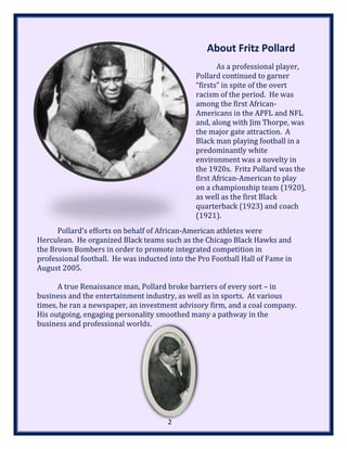 About Fritz Pollard
As a professional player,
Pollard continued to garner
“firsts” in spite of the overt
racism of the period. He was
among the first African-
Americans in the APFL and NFL
and, along with Jim Thorpe, was
the major gate attraction. A
Black man playing football in a
predominantly white
environment was a novelty in
the 1920s. Fritz Pollard was the
first African-American to play
on a championship team (1920),
as well as the first Black
quarterback (1923) and coach
(1921).
Pollard’s efforts on behalf of African-American athletes were
Herculean. He organized Black teams such as the Chicago Black Hawks and
the Brown Bombers in order to promote integrated competition in
professional football. He was inducted into the Pro Football Hall of Fame in
August 2005.
A true Renaissance man, Pollard broke barriers of every sort – in
business and the entertainment industry, as well as in sports. At various
times, he ran a newspaper, an investment advisory firm, and a coal company.
His outgoing, engaging personality smoothed many a pathway in the
business and professional worlds.
2
 