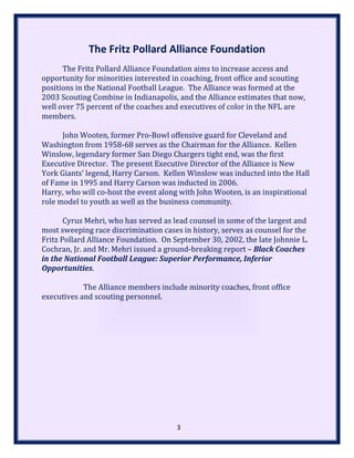 The Fritz Pollard Alliance Foundation
The Fritz Pollard Alliance Foundation aims to increase access and
opportunity for minorities interested in coaching, front office and scouting
positions in the National Football League. The Alliance was formed at the
2003 Scouting Combine in Indianapolis, and the Alliance estimates that now,
well over 75 percent of the coaches and executives of color in the NFL are
members.
John Wooten, former Pro-Bowl offensive guard for Cleveland and
Washington from 1958-68 serves as the Chairman for the Alliance. Kellen
Winslow, legendary former San Diego Chargers tight end, was the first
Executive Director. The present Executive Director of the Alliance is New
York Giants’ legend, Harry Carson. Kellen Winslow was inducted into the Hall
of Fame in 1995 and Harry Carson was inducted in 2006.
Harry, who will co-host the event along with John Wooten, is an inspirational
role model to youth as well as the business community.
Cyrus Mehri, who has served as lead counsel in some of the largest and
most sweeping race discrimination cases in history, serves as counsel for the
Fritz Pollard Alliance Foundation. On September 30, 2002, the late Johnnie L.
Cochran, Jr. and Mr. Mehri issued a ground-breaking report – Black Coaches
in the National Football League: Superior Performance, Inferior
Opportunities.
The Alliance members include minority coaches, front office
executives and scouting personnel.
3
 