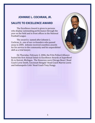 JOHNNIE L. COCHRAN, JR.
SALUTE TO EXCELLENCE AWARD
The Excellence Award is given to persons
who display outstanding performance through the
year on the field and in front offices in the National
Football League.
The award is named after Johnnie L.
Cochran, Jr., one of our co-founders who passed
away in 2005. Johnnie received countless awards
for his service to the community and his unparalleled
skill as a trial lawyer.
On Thursday, February 2, 2006, the Fritz Pollard Alliance
hosted the first Annual Salute to Excellence Awards at SuperBowl
XL in Detroit, Michigan. The Honorees were Chicago Bears’ Head
Coach Lovie Smith, Cincinnati Bengals’ Head Coach Marvin Lewis
and Indianapolis Colts’ Head Coach Tony Dungy.
5
 