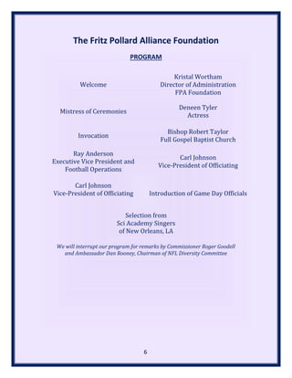 The Fritz Pollard Alliance Foundation
PROGRAM
Welcome
Kristal Wortham
Director of Administration
FPA Foundation
Mistress of Ceremonies
Deneen Tyler
Actress
Invocation
Bishop Robert Taylor
Full Gospel Baptist Church
Ray Anderson
Executive Vice President and
Football Operations
Carl Johnson
Vice-President of Officiating
Carl Johnson
Vice-President of Officiating Introduction of Game Day Officials
Selection from
Sci Academy Singers
of New Orleans, LA
We will interrupt our program for remarks by Commissioner Roger Goodell
and Ambassador Dan Rooney, Chairman of NFL Diversity Committee
6
 