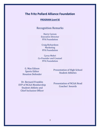 The Fritz Pollard Alliance Foundation
PROGRAM (cont’d)
Recognition Remarks
Harry Carson
Executive Director
FPA Foundation
Craig Richardson
Marketing
FPA Foundation
Cyrus Mehri
Co-Founder and Counsel
FPA Foundation
G. Max Edison
Sports Editor
Houston Defender
Presentation of High School
Student Athletes
Dr. Bernard Franklin
EVP of NCAA Membership
Student-Athlete and
Chief Inclusion Officer
Presentation of NCAA Head
Coaches’ Awards
7
 