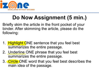 Do Now Assignment (5 min.)
Briefly skim the article in the front pocket of your
binder. After skimming the article, please do the
following:
1. Highlight ONE sentence that you feel best
summarizes the entire passage.
2. Underline ONE phrase that you feel best
summarizes the entire passage.
3. Circle ONE word that you feel best describes the
main idea of the passage.
 