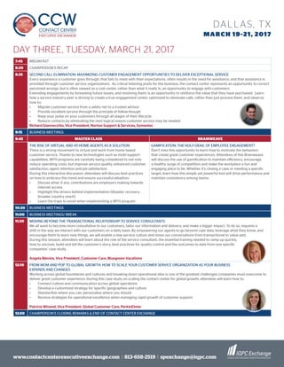 www.contactcenterexecutiveexchange.com I 813-658-2519 I spexchange@iqpc.com
DALLAS, TX
MARCH 19-21, 2017
7:45 BREAKFAST
8:30 CHAIRPERSON’S RECAP
8:35 SECOND CALL ELIMINATION: MAXIMIZING CUSTOMER ENGAGEMENT OPPORTUNITIES TO DELIVER EXCEPTIONAL SERVICE
Every experience a customer goes through, that fails to meet with their expectations, often results in the need for assistance, and that assistance is
provided through customer service organizations. As critical listening posts for the business, the contact center represents an opportunity to correct
perceived wrongs, but is often viewed as a cost center, rather than what it really is, an opportunity to engage with customers.
Extending engagements by foreseeing future issues, and resolving them, is an opportunity to reinforce the value that they have purchased. Learn
how a service industry peer is driving to create a true engagement center, optimized to eliminate calls, rather than just process them, and observe
how to:
•	 Migrate customer service from a safety net to a trusted advisor
•	 Provide excellent service through the principle of follow-though
•	 Keep your pulse on your customers through all stages of their lifecycle
•	 Reduce contacts by eliminating the next logical reason customer service may be needed
Richard Gianvecchio, Vice President, Norton Support & Services, Symantec
9:15 BUSINESS MEETINGS
9:45 MASTER CLASS BRAINWEAVE
THE RISE OF VIRTUAL AND AT-HOME AGENTS AS A SOLUTION
There is a strong movement to virtual and work from home based
customer service. Thanks to new technologies such as multi-support
capabilities, WFH programs are carefully being considered to not only
reduce operating costs, but improve service quality, enhanced customer
satisfaction, agent retention and job satisfaction.
During this interactive discussion, attendees will discuss best practices
on how to embrace this trend and ensure successful adoption.
•	 Discuss what, if any, contributions are employers making towards
internet access
•	 Highlight the drivers behind implementation (disaster recovery,
broader country reach)
•	 Learn the traps to avoid when implementing a WFH program
GAMIFICATION: THE HOLY GRAIL OF EMPLOYEE ENGAGEMENT?
Don’t miss this opportunity to learn how to motivate the behaviors
that create great customer experiences. Attendees of this Brainweave
will discuss the use of gamification to maintain efficiency, encourage
a healthy surge of competition and make the workplace a fun and
engaging place to be. Whether it’s closing a case or meeting a specific
target, learn how this simple yet powerful tool will drive performance and
maintain consistency among teams.
10:30 BUSINESS MEETINGS
11:00 BUSINESS MEETINGS/ BREAK
11:30 MOVING BEYOND THE TRANSACTIONAL RELATIONSHIP TO SERVICE CONSULTANTS
We all want to become more consultative to our customers, tailor our information and delivery, and make a bigger impact. To do so, requires a
shift in the way we interact with our customers on a daily basis. By empowering our agents to go beyond case data, leverage what they know, and
encourage them to learn new things, we will enable a new service culture and move our conversations from transactional to value-add.
During this session, attendees will learn about the role of the service consultant, the essential training needed to ramp up quickly,
how to uncover, build and tell the customer’s story, best practices for quality control and the outcomes to date from one specific
companies’ case study.
Angela Blevins, Vice President, Customer Care, Bluegreen Vacations
12:10 FROM MOM AND POP TO GLOBAL GROWTH: HOW TO SCALE YOUR CUSTOMER SERVICE ORGANIZATION AS YOUR BUSINESS
EXPANDS AND CHANGES
Working across global boundaries and cultures and breaking down operational silos is one of the greatest challenges companies must overcome to
deliver great customer experience. During this case study on scaling the contact center for global growth, attendees will learn how to:
•	 Connect culture and communication across global operations
•	 Develop a customized strategy for specific geographies and culture
•	 Standardize where you can, personalize where you should
•	 Receive strategies for operational excellence when managing rapid growth of customer support
Patricia Winand, Vice President, Global Customer Care, PerkinElmer
12:50 CHAIRPERSON’S CLOSING REMARKS & END OF CONTACT CENTER EXCHANGE
DAY THREE, TUESDAY, MARCH 21, 2017
 