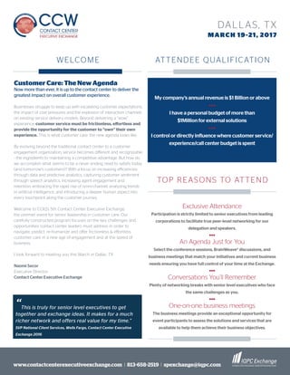 www.contactcenterexecutiveexchange.com I 813-658-2519 I spexchange@iqpc.com
DALLAS, TX
MARCH 19-21, 2017
Customer Care: The New Agenda
Now more than ever, it is up to the contact center to deliver the
greatest impact on overall customer experience.
Businesses struggle to keep up with escalating customer expectations,
the impact of cost pressures and the explosion of interaction channels
on existing service delivery models. Beyond delivering a “wow”
experience, customer service must be frictionless, effortless and
provide the opportunity for the customer to “own” their own
experience. This is what customer care: the new agenda looks like.
By evolving beyond the traditional contact center to a customer
engagement organization, service becomes different and recognizable
- the ingredients to maintaining a competitive advantage. But how do
we accomplish what seems to be a never ending need to satisfy today
(and tomorrow’s customers)? With a focus on increasing efficiencies
through data and predictive analytics, capturing customer sentiment
through speech analytics, increasing agent engagement and
retention, embracing the rapid rise of omni-channel, analyzing trends
in artificial intelligence, and introducing a deeper human aspect into
every touchpoint along the customer journey.
Welcome to CCIQ’s 5th Contact Center Executive Exchange,
the premier event for senior leadership in customer care. Our
carefully constructed program focuses on the key challenges and
opportunities contact center leaders must address in order to
navigate, predict, re-humanize and offer frictionless & effortless
customer care in a new age of engagement and at the speed of
business.
I look forward to meeting you this March in Dallas. TX
Naomi Secor
Executive Director
Contact Center Executive Exchange
My company’s annual revenue is $1 Billion or above
•••
I have a personal budget of more than
$1Million for external solutions
•••
I control or directly influence where customer service/
experience/call center budget is spent
Exclusive Attendance
Participation is strictly limited to senior executives from leading
corporations to facilitate true peer-level networking for our
delegation and speakers.
•••
An Agenda Just for You
Select the conference sessions, BrainWeave® discussions, and
business meetings that match your initiatives and current business
needs ensuring you have full control of your time at the Exchange.
•••
Conversations You’ll Remember
Plenty of networking breaks with senior level executives who face
the same challenges as you.
•••
One-on-one business meetings
The business meetings provide an exceptional opportunity for
event participants to assess the solutions and services that are
available to help them achieve their business objectives.
WELCOME ATTENDEE QUALIFICATION
TOP REASONS TO ATTEND
“This is truly for senior level executives to get
together and exchange ideas. It makes for a much
richer network and offers real value for my time.”
SVP National Client Services, Wells Fargo, Contact Center Executive
Exchange 2016
 