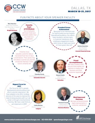 www.contactcenterexecutiveexchange.com I 813-658-2519 I spexchange@iqpc.com
DALLAS, TX
MARCH 19-21, 2017
Favorite
Pearl
of CX Wisdom
Your employees
will never treat your
customers better than
you treat your
employees
Most Improved
Outcome
We have achieved double
digit improvements in
customer satisfaction
I find the most
valuable customer data is
harvested from face to face
conversations. Their words may
not always surprise you, but the
emotional intensity in their
voices certainly will.
Proudest Career
Achievement
Being part of an intensive Lean
Six Sigma fueled journey towards
Operational Excellence. Our efforts
have resulted in all-time highs
in Customer Satisfaction and
employee engagement results
which show an eight year trend
of ‘more green, less red”
Biggest Focus for
2017
Our focus for 2017 is people
development and providing a low
effort customer experience. We
have adapted a low effort strategy
and one of the ways to improve the
ease of doing business with our call
center is through cross-functional
training. We have a plan that we
will implement in 2017.
Marc Bernica,
Senior Vice President,
Care Advantage & Support
Services,
Bright Horizons
FUN FACTS ABOUT YOUR SPEAKER FACULTY
Adrian Guenther,
Vice President,
Contact Center,
Lincoln Financial Group
Shawn Castle,
Director of
Customer Support,
Valvoline
Cathy Marino,
Director, Customer Care,
Celgene
Proud
Accomplishment
We have created a VOC
process that enables our
partners to better their
business and their
customer experience
Thomas Frossell,
Global Head of
Customer Service,
Thomson Reuters
Timothy Perek,
Vice President, Customer Experience,
Schneider Electric
 