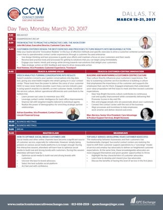 www.contactcenterexecutiveexchange.com I 813-658-2519 I spexchange@iqpc.com
DALLAS, TX
MARCH 19-21, 2017
Day Two, Monday, March 20, 2017
7:30 BREAKFAST
8:15 CHAIRPERSON’S RECAP
8:20 FROM REACTIVE TO PROACTIVE & PREDICTIVE CARE: THE AVON STORY
John McCahan, Executive Director, Customer Care, Avon
9:00 CUSTOMER-CENTERED DESIGN: THE BEST EXERCISES AND PROCESSES TO TURN INSIGHTS INTO MEASURABLE ACTION
Help your teams become “innovation Realists” in this tour of effective methods and specific exercises to drive a customer-centered contact center.
Learn how to operationalize contact center experiences through a customer focused enterprise
•	 Use design thinking and lean processes to guide your efforts and maintain a focus on your customers and their needs
•	 Receive best practice tools and processes for getting to solutions that you can begin using immediately
•	 Engage your teams’ minds and energy while driving towards real solutions that delight your customers
•	 Take strategic action on VOC feedback and input to drive measurable action
Noel Holmes, Vice President, Customer Experience, Travelport
9:40 TRACK A: ADDING VALUE TRACK B: CUSTOMER-CENTRIC INNOVATION
SPEECH ANALYTICS TURNING CONVERSATIONS INTO RESULTS
Speech analytics converts your spoken conversations into big data
text, giving you searchable insights into what’s going on in your contact
center. These tools have the power to deliver the voice of your customer
(VOC) in ways never before possible. Learn how a service industry peer
is using speech analytics to identify un-met customer needs, transform
the service culture, deliver operational efficiencies and contribute to the
bottom line.
•	 Learn proven use cases to maximize your VOC
•	 Leverage contact center intelligence for back office improvements
•	 Improve QA with targeted insights tailored to individual agents
•	 Realize the power of demographics for enriching strategic partner
relationships
Adrian Guenther, Vice President, Contact Center,
Lincoln Financial Group
BUILDING AND MAINTAINING A CUSTOMER-CENTRIC CULTURE
Your culture directly influences your customers’ experiences. The
key to sustaining customer service excellence is building a culture
that emphasizes the importance of the customer and supports the
employees that care for them. Engaged employees that understand
your value proposition will find ways to meet and then exceed customer
expectations.
•	 Hear how Bright Horizons culture contributes to continuous
cost and quality improvement while consistently delivering Net
Promoter Scores in the mid-70s
•	 Hire and engage people who are passionate about your customers
•	 Connect the contact center with the rest of the business
•	 Align processes and incentives to help employees
work smarter and deliver desired outcomes
Marc Bernica, Senior Vice President, Care Advantage
& Product Support Services, Bright Horizons
10:20 BUSINESS MEETINGS
10:50 BUSINESS MEETINGS
11:20 BREAK
11:40 MASTER CLASS BRAINWEAVE
HOW TO OPTIMIZE SOCIAL MEDIA CUSTOMER CARE
Social media and other online channels have become a significant source
of customer service, especially for millennials. However, simply being
present on various social media platforms is no longer enough. During
this interactive session, attendees will learn how to optimize social
media to build real and strong bonds with customers. During this session
attendees will learn how to:
•	 Optimize social media to build real and strong brands with
customers
•	 Uncover the keys to brand advocacy
•	 Select the best suitable social platform
•	 Act fast and with confidence
TOP-SHELF SERVICE: DEVELOPING YOUR CUSTOMER ADVOCATES
The relationship between businesses and their customers has
fundamentally changed. Successful contact centers are realizing the
need to shift their customer support operations to a “concierge” model
of service and employ top advocates to deliver on heightened customer
expectations. At the same time, these knowledgeable advocates are
more engaged themselves and given greater opportunities to thrive.
•	 Highlight the key characteristics of customer advocates
•	 Learn how to develop and reward your top advocates
•	 Discuss the benefits of having this level of service in the first place
 
